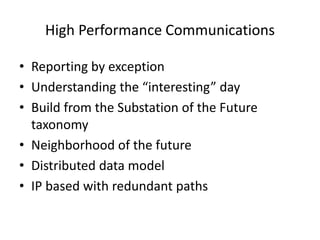 High Performance Communications
• Reporting by exception
• Understanding the “interesting” day
• Build from the Substation of the Future
taxonomy
• Neighborhood of the future
• Distributed data model
• IP based with redundant paths
 