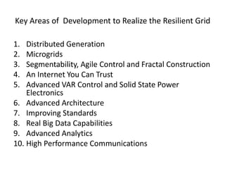 Key Areas of Development to Realize the Resilient Grid
1. Distributed Generation
2. Microgrids
3. Segmentability, Agile Control and Fractal Construction
4. An Internet You Can Trust
5. Advanced VAR Control and Solid State Power
Electronics
6. Advanced Architecture
7. Improving Standards
8. Real Big Data Capabilities
9. Advanced Analytics
10. High Performance Communications
 