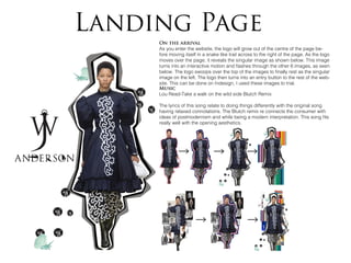 Landing Page
On the arrival
As you enter the website, the logo will grow out of the centre of the page be-
fore moving itself in a snake like trail across to the right of the page. As the logo
moves over the page, it reveals the singular image as shown below. This image
turns into an interactive motion and flashes through the other 6 images, as seen
below. The logo swoops over the top of the images to finally rest as the singular
image on the left. The logo then turns into an entry button to the rest of the web-
site. This can be done on Indesign, I used these images to trial.
Music
Lou Read-Take a walk on the wild side Blutch Remix
The lyrics of this song relate to doing things differently with the original song
having relaxed connotations. The Blutch remix re connects the consumer with
ideas of postmodernism and while being a modern interpretation. This song fits
really well with the opening aesthetics.
 