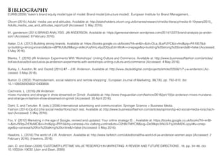 Bibliography
EURIB (2009) ‘Aaker’s brand equity model type of model: Brand model (structure model)’, European Institute for Brand Management, .
Ofcom (2015) Adults’ media use and attitudes. Available at: http://stakeholders.ofcom.org.uk/binaries/research/media-literacy/media-lit-10years/2015_
Adults_media_use_and_attitudes_report.pdf (Accessed: 5 May 2016).
91, ganderson (2014) BRAND ANALYSIS: JW ANDERSON. Available at: https://geneveanderson.wordpress.com/2014/12/27/brand-analysis-jw-ander-
son/ (Accessed: 8 February 2016).
Aaker, D.A. (2012) Building strong brands. Available at: https://books.google.co.uk/books?hl=en&lr=&id=OLa_9LePJlYC&oi=fnd&pg=PA1957&d-
q=building+strong+brands&ots=sBP8UU8Jf8&sig=stdkcVuyNmLxliju2D0yuEdrnWo#v=onepage&q=building%20strong%20brands&f=false (Accessed:
5 May 2016).
Blanks, T. (2016) JW Anderson Experiments With ‘Workshops’ Uniting Culture and Commerce. Available at: http://www.businessoffashion.com/articles/
bof-exclusive/bof-exclusive-jw-anderson-experiments-with-workshops-uniting-culture-and-commerce (Accessed: 4 May 2016).
Burley, I., Avedon, M. and Dazed (2014) #7 – J.W. Anderson. Available at: http://www.dazeddigital.com/projects/article/22556/1/7-j-w-anderson (Ac-
cessed: 5 May 2016).
Burton, D. (2002) ‘Postmodernism, social relations and remote shopping’, European Journal of Marketing, 36(7/8), pp. 792–810. doi:
10.1108/03090560210430809.
Cochrane, L. (2016) JW Anderson
mixes mundane and strange in show streamed on Grindr. Available at: http://www.theguardian.com/fashion/2016/jan/10/jw-anderson-mixes-mundane-
and-strange-in-fashion-show-streamed-on-grindr (Accessed: 30 April 2016).
Diehl, S. and Terlutter, R. (eds.) (2006) International advertising and communication. Springer Science + Business Media.
Fashion (2014) Op-Ed | the social media Rorschach test. Available at: http://www.businessoffashion.com/articles/opinion/op-ed-social-media-rorschach-
test (Accessed: 5 May 2016).
Fox, V. (2012) Marketing in the age of Google, revised and updated: Your online strategy IS .. Available at: https://books.google.co.uk/books?hl=en&l-
r=&id=f93qvZrENvMC&oi=fnd&pg=PR15&dq=vanessa+fox+talking+online&ots=D2hBcTMYCW&sig=De39kpc3iNU3-FqJVtxM2XLupy4#v=onep-
age&q=vanessa%20fox%20talking%20online&f=false (Accessed: 5 May 2016).
Hawkins, L. (2016) The world of J.W. Anderson. Available at: http://www.farfetch.com/uk/editorial/the-world-of-jw-anderson-women.aspx (Accessed: 2
February 2016). (Hawkins, 2016)
Jain, D. and Dean (2009) ‘CUSTOMER LIFETIME VALUE RESEARCH IN MARKETING: A REVIEW AND FUTURE DIRECTIONS’, 16, pp. 34–46. doi:
10.1002/dir.10032. (Jain and Dean, 2009)
 