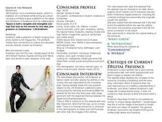 Areas of the Website
Workshops:
JW Anderson runs a workshop space, where in-
stallation art is exhibited while acting as a physi-
cal space initiated to give a platform to the ideas
and ambitions of Anderson and his collaborators.
‘Space is both a tangible and intangible con-
cept that acts as the canvas for any idea, pro-
gression or masterpiece.’ J.W.Anderson
Bookshop:
Anderson sells a selection of books ranging from
photo books to old magazines. The artefacts
mostly have connections to culture and sexuality,
and are directly chosen by Anderson.
Men and women’s wear:
Anderson won the first ever, double award at the
2015 British Fashion Awards winning both Mens-
wear and women’s wear designer of the year.
Consumer profile
Age: 20-35
Gender: female & male
Occupation: professional or student, creatives or
humanities
Income: £35-50K+
Social grade: A or B
Living: smart urban city; Dalston, London
Leisure activities: party, gym, shopping, visiting
the natural history museums, reading novels and
high fashion magazines, going to quirky bars
and coffee shops
Online leisure time: Dazed and Confused,
WSGN, Crack, Vice, Netflix’s (documentaries)
international news
Shop at: Christopher Kane, Selfridges, Liam
Hodges
Personality: confident, individual, intellectual,
creative, cool, open minded, social
Looking for: intelligently crafted garments that
reflect their current social and political surround-
ings
This demographic are heavy internet users, at-
tention must be paid. (Adults’ media, 2015)
Consumer Interview
The interviewee discovered J.W.Anderson at
fashion week and after seeing his clothes on the
runway she was captivated by the innovative
style. Having already made this very positive
relation to the J.W.Anderson collections when
conducting this interview and showing Millie the
website for the first time there was clear disap-
pointment with the disjointed themes between his
digital and physical presence.
There is little to consume on the website with very
little interaction other than the sign up for a news-
letter. There is a minimal amount for a consumer
of this demographic to relate and communicate
with other than the images of the clothes.
The interviewee even said she believed that
the website may be directed to an older demo-
graphic which means a lot of character was lost
within Andersons digital presence, including the
untamed androgynous personality that originally
caught her attention.
She even stated that she believed that if she had
found the website before she saw the clothes
first hand, she would be surprised if she felt the
same connection to the brand.
She used words to describe her orginal feeling of
the brand as:
“Avant-garde”
& “Interesting”
While describing the website as:
“Conservative”
& “Average”
Critique of Current
DIgital Presence
Andersons current website has a very minimal,
conservative feel, with white backgrounds and
block images to display the clothes.
The website helps develop the concepts of the
brand by including a bookshop and the work-
shop information which if looked further into
may help lead you to a healthy understanding of
Anderson, and while I believe Anderson’s own
image will increase brand equity, it does not
conduct a clear journey of what the brand itself is
about.
Anderson describes himself on his website as
having “a unique design aesthetic” I would argue
that this is not the image of the brand or Ander-
son when you leave his website. The general
Anderson consumers are forward thinking and
intellectually aware and therefore
 
