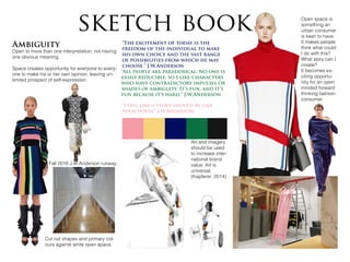 Ambiguity
Open to more than one interpretation; not having
one obvious meaning.
Space creates opportunity for everyone to every-
one to make his or her own opinion, leaving un-
limited prospect of self-expression.
sketch book
Fall 2016 J.W.Anderson runway
“I feel like a store should be like
your house” J.W.Anderson
“The excitement of today is the
freedom of the individual to make
his own choice and the vast range
of possibilities from which he may
choose.” J.W.Anderson
“All people are paradoxical. No one is
easily reducible, so I like characters
who have contradictory impulses or
shades of ambiguity. It’s fun, and it’s
fun because it’s hard.” J.W.Anderson
Cut out shapes and primary col-
ours against white open space.
Open space is
something an
urban consumer
is keen to have.
It makes people
think what could
I do with this?
What story can I
create?
It becomes ex-
citing opportu-
nity for an open
minded forward
thinking fashion-
consumer.
Art and imagery
should be used
to increase inter-
national brand
value. Art is
universal.
(Kapferer, 2014)
 