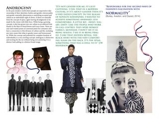 Androgyny
In the post-modern world where people are expected to take
ownership of their identities, bodies and gender, intersexuality
and gender neutrality phenomena is something accepted and
valued as an individuals right of choice. It flows on naturally
from the concept of space, again leaving all judgments to be
made by the viewer with little force. While being a growing
concept, it also has grown into our culture as an admired trait
thanks to the likes of David Bowie and Grace Jones. These are
easy and trusted points of communication for consumer who
have a connection to this division of culture and life, including
any news issues that relate to gender issues and homosexual-
ity. While the concept and potential for complete freedom of
individuality is a very exciting concept, androgyny is distinctive
and exciting for the eye without being over powering. It is a
distinct look adding to a distinct brand image.
“It’s not gender for me, it's just
clothing. I feel that in a modern
culture, if it’s about gender then it’s
a very dated concept. In the realms
of novelty newspapers. I wanted to
achieve something awkward, less
comfortable. A little bit…sweet, sug-
ary, dirty. Like the people who work
in call centres: they were homely
fabrics, mundane. I don’t see it as
being sexless. I see it as being frag-
ile. I like that hidden reveal, the
black shirt with the very comfort-
ing slash on the back. It’s the spine,
something that has a chill to it.” J.W
Anderson
“Responsible for the second wave of
fashion’s fascination with
normality”
(Burley, Avedon, and Dazed, 2014)
 