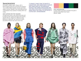 Innovative
Innovation creates value. (Teece, 2011)
Brand identity gives the consumer the opportu-
nity to differentiate between brands and make
easier choices. Novelty is the most effective tool.
J.W.Anderson has a sense of novelty within nor-
mality.
post modernism
A high market consumer considers the past in
decisions that effect their future.
(Burton, 2002)
the clothes do the talking
The garments have a very distinctive look and
by leaving open space throughout the brands
website lets you digest the collections fully,
letting you make your own opinions of them
and where themes may have come from.
“I think it takes time to digest a
collection, and sometimes it might
not make sense at the begining.
Usually the good collections are
the ones that don’t automatically
make sense, you have to live with it
a little bit.” J.W.Anderson
 