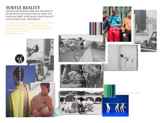 SUBTLE REALITY
Including the bookstore takes the innovation of
the garments and brings it back to reality. The
books give depth while being a direct source of
communication with J.W.Anderson.
“i first saw ian’s work in a very small
magazine booklet that i bought a
long time ago, the fun sense of nos-
talgia drew me in.”
J.W.Anderson
Books full of life
 