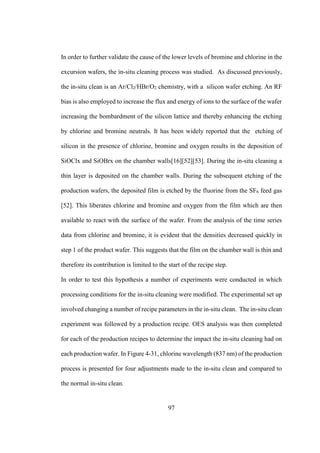 97
In order to further validate the cause of the lower levels of bromine and chlorine in the
excursion wafers, the in-situ cleaning process was studied. As discussed previously,
the in-situ clean is an Ar/Cl2/HBr/O2 chemistry, with a silicon wafer etching. An RF
bias is also employed to increase the flux and energy of ions to the surface of the wafer
increasing the bombardment of the silicon lattice and thereby enhancing the etching
by chlorine and bromine neutrals. It has been widely reported that the etching of
silicon in the presence of chlorine, bromine and oxygen results in the deposition of
SiOClx and SiOBrx on the chamber walls[16][52][53]. During the in-situ cleaning a
thin layer is deposited on the chamber walls. During the subsequent etching of the
production wafers, the deposited film is etched by the fluorine from the SF6 feed gas
[52]. This liberates chlorine and bromine and oxygen from the film which are then
available to react with the surface of the wafer. From the analysis of the time series
data from chlorine and bromine, it is evident that the densities decreased quickly in
step 1 of the product wafer. This suggests that the film on the chamber wall is thin and
therefore its contribution is limited to the start of the recipe step.
In order to test this hypothesis a number of experiments were conducted in which
processing conditions for the in-situ cleaning were modified. The experimental set up
involved changing a number of recipe parameters in the in-situ clean. The in-situ clean
experiment was followed by a production recipe. OES analysis was then completed
for each of the production recipes to determine the impact the in-situ cleaning had on
each production wafer. In Figure 4-31, chlorine wavelength (837 nm) of the production
process is presented for four adjustments made to the in-situ clean and compared to
the normal in-situ clean.
 