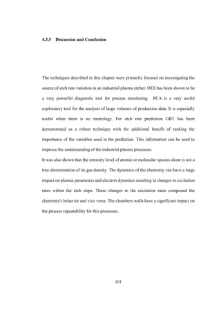 101
4.3.5 Discussion and Conclusion
The techniques described in this chapter were primarily focused on investigating the
source of etch rate variation in an industrial plasma etcher. OES has been shown to be
a very powerful diagnostic tool for process monitoring. PCA is a very useful
exploratory tool for the analysis of large volumes of production data. It is especially
useful when there is no metrology. For etch rate prediction GBT has been
demonstrated as a robust technique with the additional benefit of ranking the
importance of the variables used in the prediction. This information can be used to
improve the understanding of the industrial plasma processes.
It was also shown that the intensity level of atomic or molecular species alone is not a
true determination of its gas density. The dynamics of the chemistry can have a large
impact on plasma parameters and electron dynamics resulting in changes to excitation
rates within the etch steps. These changes to the excitation rates compound the
chemistry's behavior and vice versa. The chambers walls have a significant impact on
the process repeatability for this processes.
 