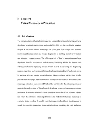 102
5 Chapter 5
Virtual Metrology in Production
5.1 Introduction
The implementation of virtual metrology in a semiconductor manufacturing can have
significant benefits in terms of cost and quality[54]–[58]. As discussed in the previous
chapter 4, the value virtual metrology can offer goes from simple and accurate
(supervised) fault detection and process diagnostics to enabling metrology reduction
and ultimately process control. The offline analysis of data by an engineer can have
significant benefits in terms of understanding variability within the process and
offering solutions to improving process recipes as well as detecting and diagnosing
process excursions and equipment failures. Implementing this kind of analysis to occur
in real-time with no human intervention and produce reliable and accurate results
presents new challenges. In this chapter the architecture developed to deliver real-time
metrology estimation is discussed. Details of the workflow for the data analysis is also
presented as well as some of the safeguards developed to prevent inaccurate metrology
estimation. Results are presented for the sequential prediction of the etch rate for two
lots before the automated retraining of the model is performed when real metrology is
available for the two lots. A variable contribution pareto algorithm is also discussed in
which the variables responsible for the variation in the metrology for each wafer can
 