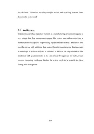 103
be calculated. Discussion on using multiple models and switching between them
dynamically is discussed.
5.2 Architecture
Implementing a virtual metrology platform in a manufacturing environment requires a
very robust data flow management system. The system must deliver data from a
number of sensors deployed on processing equipment in the factory. The sensor data
must be merged with additional data sourced from the manufacturing database, such
as metrology, to perform analytics in real-time. In addition, the large number of data
point in an OES spectrum results in file sizes of over 3 Megabytes per wafer, which
presents computing challenges. Further the system needs to be scalable to allow
factory wide deployment.
 