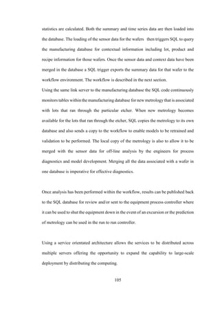 105
statistics are calculated. Both the summary and time series data are then loaded into
the database. The loading of the sensor data for the wafers then triggers SQL to query
the manufacturing database for contextual information including lot, product and
recipe information for those wafers. Once the sensor data and context data have been
merged in the database a SQL trigger exports the summary data for that wafer to the
workflow environment. The workflow is described in the next section.
Using the same link server to the manufacturing database the SQL code continuously
monitors tables within the manufacturing database for new metrology that is associated
with lots that ran through the particular etcher. When new metrology becomes
available for the lots that ran through the etcher, SQL copies the metrology to its own
database and also sends a copy to the workflow to enable models to be retrained and
validation to be performed. The local copy of the metrology is also to allow it to be
merged with the sensor data for off-line analysis by the engineers for process
diagnostics and model development. Merging all the data associated with a wafer in
one database is imperative for effective diagnostics.
Once analysis has been performed within the workflow, results can be published back
to the SQL database for review and/or sent to the equipment process controller where
it can be used to shut the equipment down in the event of an excursion or the prediction
of metrology can be used in the run to run controller.
Using a service orientated architecture allows the services to be distributed across
multiple servers offering the opportunity to expand the capability to large-scale
deployment by distributing the computing.
 
