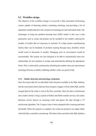 106
5.3 Workflow design
The objective of the workflow design is to provide a fully automated self-learning
system capable of detecting outliers, estimating metrology and providing a list of
important variables that drive the variation in metrology for each individual wafer. The
advantages of using the gradient boosting trees (GBT) model in this case is that
parameters such as recipe and product can be included in the models, reducing the
number of models that are necessary to maintain. In a high-volume manufacturing
facility there can be hundreds of products running through many chambers which
would result in thousands of models. Managing such an environment would be
unsustainable. The system was also designed to be able to automatically learn new
relationships for new products or recipes and automatically defining the appropriate
limits. This is achieved by continuously refreshing the models when new downstream
metrology becomes available validating whether wafers are good or bad.
5.3.1 Outlier detection and metrology estimation
Once the sensor data for an individual wafer becomes available in the SQL database
and the associated context data has been merged, a trigger is fired within SQL and the
merged data for the wafer is sent to the flow controller. Here the data is transformed
into a matrix format. Using a system of folders and folder watcher services, the outlier
detection service detects an incoming wafer and passes the data through a T2
multivariate algorithm. The T-square value is then compared with a warning and abort
thresholds. When the analysis is complete, the results are posted to an output folder
which the flow controller is monitoring. This data is then sent back to the SQL database
 