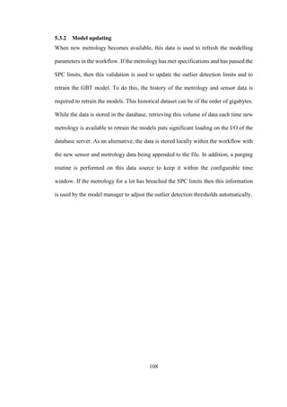 108
5.3.2 Model updating
When new metrology becomes available, this data is used to refresh the modelling
parameters in the workflow. If the metrology has met specifications and has passed the
SPC limits, then this validation is used to update the outlier detection limits and to
retrain the GBT model. To do this, the history of the metrology and sensor data is
required to retrain the models. This historical dataset can be of the order of gigabytes.
While the data is stored in the database, retrieving this volume of data each time new
metrology is available to retrain the models puts significant loading on the I/O of the
database server. As an alternative, the data is stored locally within the workflow with
the new sensor and metrology data being appended to the file. In addition, a purging
routine is performed on this data source to keep it within the configurable time
window. If the metrology for a lot has breached the SPC limits then this information
is used by the model manager to adjust the outlier detection thresholds automatically.
 