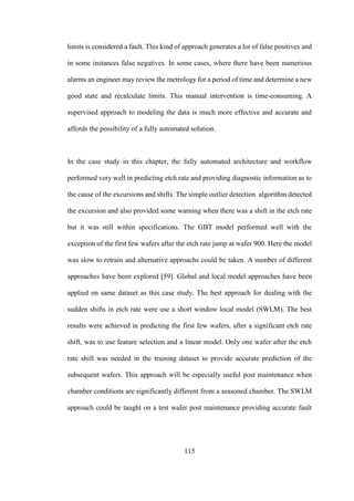 115
limits is considered a fault. This kind of approach generates a lot of false positives and
in some instances false negatives. In some cases, where there have been numerious
alarms an engineer may review the metrology for a period of time and determine a new
good state and recalculate limits. This manual intervention is time-consuming. A
supervised approach to modeling the data is much more effective and accurate and
affords the possibility of a fully automated solution.
In the case study in this chapter, the fully automated architecture and workflow
performed very well in predicting etch rate and providing diagnostic information as to
the cause of the excursions and shifts. The simple outlier detection algorithm detected
the excursion and also provided some warning when there was a shift in the etch rate
but it was still within specifications. The GBT model performed well with the
exception of the first few wafers after the etch rate jump at wafer 900. Here the model
was slow to retrain and alternative approachs could be taken. A number of different
approaches have been explored [59]. Global and local model approaches have been
applied on same dataset as this case study. The best approach for dealing with the
sudden shifts in etch rate were use a short window local model (SWLM). The best
results were achieved in predicting the first few wafers, after a significant etch rate
shift, was to use feature selection and a linear model. Only one wafer after the etch
rate shift was needed in the training dataset to provide accurate prediction of the
subsequent wafers. This approach will be especially useful post maintenance when
chamber conditions are significantly different from a seasoned chamber. The SWLM
approach could be taught on a test wafer post maintenance providing accurate fault
 