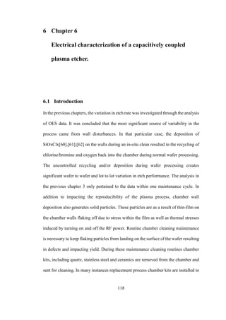 118
6 Chapter 6
Electrical characterization of a capacitively coupled
plasma etcher.
6.1 Introduction
In the previous chapters, the variation in etch rate was investigated through the analysis
of OES data. It was concluded that the most significant source of variability in the
process came from wall disturbances. In that particular case, the deposition of
SiOxClx[60],[61],[62] on the walls during an in-situ clean resulted in the recycling of
chlorine/bromine and oxygen back into the chamber during normal wafer processing.
The uncontrolled recycling and/or deposition during wafer processing creates
significant wafer to wafer and lot to lot variation in etch performance. The analysis in
the previous chapter 3 only pertained to the data within one maintenance cycle. In
addition to impacting the reproducibility of the plasma process, chamber wall
deposition also generates solid particles. These particles are as a result of thin-film on
the chamber walls flaking off due to stress within the film as well as thermal stresses
induced by turning on and off the RF power. Routine chamber cleaning maintenance
is necessary to keep flaking particles from landing on the surface of the wafer resulting
in defects and impacting yield. During these maintenance cleaning routines chamber
kits, including quartz, stainless steel and ceramics are removed from the chamber and
sent for cleaning. In many instances replacement process chamber kits are installed to
 