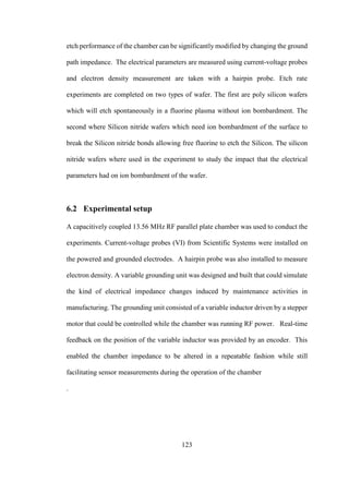 123
etch performance of the chamber can be significantly modified by changing the ground
path impedance. The electrical parameters are measured using current-voltage probes
and electron density measurement are taken with a hairpin probe. Etch rate
experiments are completed on two types of wafer. The first are poly silicon wafers
which will etch spontaneously in a fluorine plasma without ion bombardment. The
second where Silicon nitride wafers which need ion bombardment of the surface to
break the Silicon nitride bonds allowing free fluorine to etch the Silicon. The silicon
nitride wafers where used in the experiment to study the impact that the electrical
parameters had on ion bombardment of the wafer.
6.2 Experimental setup
A capacitively coupled 13.56 MHz RF parallel plate chamber was used to conduct the
experiments. Current-voltage probes (VI) from Scientific Systems were installed on
the powered and grounded electrodes. A hairpin probe was also installed to measure
electron density. A variable grounding unit was designed and built that could simulate
the kind of electrical impedance changes induced by maintenance activities in
manufacturing. The grounding unit consisted of a variable inductor driven by a stepper
motor that could be controlled while the chamber was running RF power. Real-time
feedback on the position of the variable inductor was provided by an encoder. This
enabled the chamber impedance to be altered in a repeatable fashion while still
facilitating sensor measurements during the operation of the chamber
.
 
