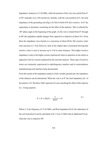 126
Impedance Analyser at 13.56 MHz, while the position of the vein was cycled from 0°
to 90° manually over a 60 second run. Initially, with the vane position at 0°, the total
impedance of the grounding unit (Zg) is 0.5 Ω of which 0.01 Ω is resistive. At 0° the
capacitance is dominant, resonating out the effect of the inductor. This is reflected by
-80° phase angle at the beginning of the graph. As the vein is rotated from 0° through
to 90° the impedance rapidly changes from capacitive to inductive at about 10 s. From
there the impedance rises linearly to a maximum of about 80 Ω. The resistive value
only increases to 1.5 Ω. However, later in the chapter data is presented showing that
resistive value is seen to increase up to 5 Ω in some instances. This higher resistive
impedance is due to the higher current experienced when in operation on the etcher as
opposed to the low current employed by the network analyser. These type of resistive
losses are commonly experienced in radiofrequency matches used in semiconductor
manufacturing tools and have been documented.
From the results of the impedance analysis of the variable ground unit, the impedance
of the inductor can be determined. When the vein is at 0° the total impedance (Z) of
the match is ≈0. The three 25pF capacitors (C) are cancelling the effect of the inductor
(L) . Using equation:
𝑍 = 𝑅 + (2𝜋𝑓𝐿 −
1
2𝜋𝑓𝐶
) ≈ 0
6.1
Where 𝑓 is the frequency of 13.56 MHz, and Real impedance R≈0, the inductance of
the coil at position 0 can be calculated to be 1.8 𝜇𝐿 (153Ω) with an additional 0.9 𝜇𝐿
when the vein is rotated to 90°.
 