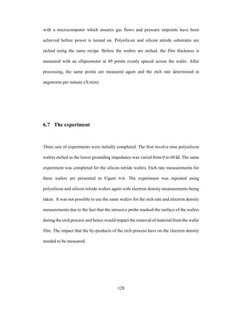 128
with a microcomputer which ensures gas flows and pressure setpoints have been
achieved before power is turned on. Polysilicon and silicon nitride substrates are
etched using the same recipe. Before the wafers are etched, the film thickness is
measured with an ellipsometer at 49 points evenly spaced across the wafer. After
processing, the same points are measured again and the etch rate determined in
angstroms per minute (Å/min).
6.7 The experiment
Three sets of experiments were initially completed. The first involve nine polysilicon
wafers etched as the lower grounding impedance was varied from 0 to 60 Ω. The same
experiment was completed for the silicon nitride wafers. Etch rate measurements for
these wafers are presented in Figure 6-6. The experiment was repeated using
polysilicon and silicon nitride wafers again with electron density measurements being
taken. It was not possible to use the same wafers for the etch rate and electron density
measurements due to the fact that the intrusive probe masked the surface of the wafers
during the etch process and hence would impact the removal of material from the wafer
film. The impact that the by-products of the etch process have on the electron density
needed to be measured.
 