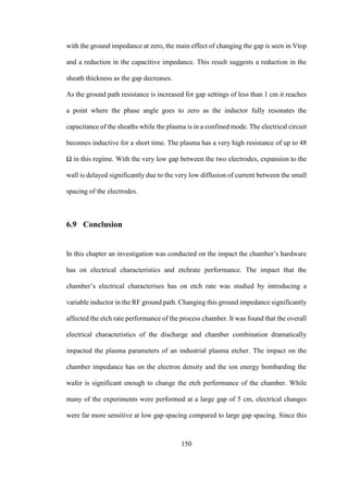 150
with the ground impedance at zero, the main effect of changing the gap is seen in Vtop
and a reduction in the capacitive impedance. This result suggests a reduction in the
sheath thickness as the gap decreases.
As the ground path resistance is increased for gap settings of less than 1 cm it reaches
a point where the phase angle goes to zero as the inductor fully resonates the
capacitance of the sheaths while the plasma is in a confined mode. The electrical circuit
becomes inductive for a short time. The plasma has a very high resistance of up to 48
Ω in this regime. With the very low gap between the two electrodes, expansion to the
wall is delayed significantly due to the very low diffusion of current between the small
spacing of the electrodes.
6.9 Conclusion
In this chapter an investigation was conducted on the impact the chamber’s hardware
has on electrical characteristics and etchrate performance. The impact that the
chamber’s electrical characterises has on etch rate was studied by introducing a
variable inductor in the RF ground path. Changing this ground impedance significantly
affected the etch rate performance of the process chamber. It was found that the overall
electrical characteristics of the discharge and chamber combination dramatically
impacted the plasma parameters of an industrial plasma etcher. The impact on the
chamber impedance has on the electron density and the ion energy bombarding the
wafer is significant enough to change the etch performance of the chamber. While
many of the experiments were performed at a large gap of 5 cm, electrical changes
were far more sensitive at low gap spacing compared to large gap spacing. Since this
 