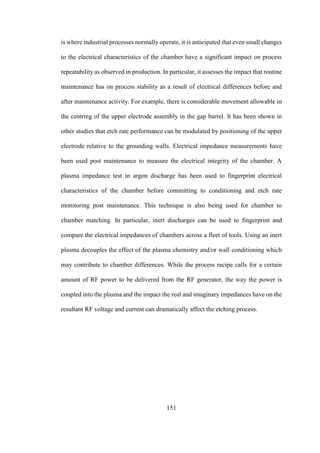 151
is where industrial processes normally operate, it is anticipated that even small changes
to the electrical characteristics of the chamber have a significant impact on process
repeatability as observed in production. In particular, it assesses the impact that routine
maintenance has on process stability as a result of electrical differences before and
after maintenance activity. For example, there is considerable movement allowable in
the centring of the upper electrode assembly in the gap barrel. It has been shown in
other studies that etch rate performance can be modulated by positioning of the upper
electrode relative to the grounding walls. Electrical impedance measurements have
been used post maintenance to measure the electrical integrity of the chamber. A
plasma impedance test in argon discharge has been used to fingerprint electrical
characteristics of the chamber before committing to conditioning and etch rate
monitoring post maintenance. This technique is also being used for chamber to
chamber matching. In particular, inert discharges can be used to fingerprint and
compare the electrical impedances of chambers across a fleet of tools. Using an inert
plasma decouples the effect of the plasma chemistry and/or wall conditioning which
may contribute to chamber differences. While the process recipe calls for a certain
amount of RF power to be delivered from the RF generator, the way the power is
coupled into the plasma and the impact the real and imaginary impedances have on the
resultant RF voltage and current can dramatically affect the etching process.
 