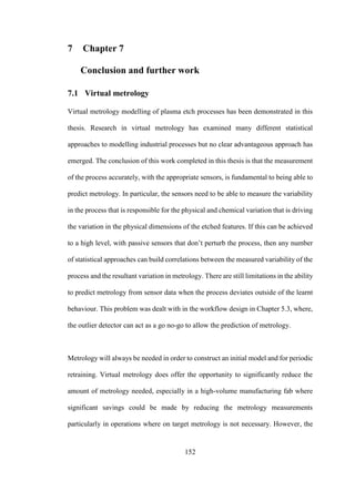 152
7 Chapter 7
Conclusion and further work
7.1 Virtual metrology
Virtual metrology modelling of plasma etch processes has been demonstrated in this
thesis. Research in virtual metrology has examined many different statistical
approaches to modelling industrial processes but no clear advantageous approach has
emerged. The conclusion of this work completed in this thesis is that the measurement
of the process accurately, with the appropriate sensors, is fundamental to being able to
predict metrology. In particular, the sensors need to be able to measure the variability
in the process that is responsible for the physical and chemical variation that is driving
the variation in the physical dimensions of the etched features. If this can be achieved
to a high level, with passive sensors that don’t perturb the process, then any number
of statistical approaches can build correlations between the measured variability of the
process and the resultant variation in metrology. There are still limitations in the ability
to predict metrology from sensor data when the process deviates outside of the learnt
behaviour. This problem was dealt with in the workflow design in Chapter 5.3, where,
the outlier detector can act as a go no-go to allow the prediction of metrology.
Metrology will always be needed in order to construct an initial model and for periodic
retraining. Virtual metrology does offer the opportunity to significantly reduce the
amount of metrology needed, especially in a high-volume manufacturing fab where
significant savings could be made by reducing the metrology measurements
particularly in operations where on target metrology is not necessary. However, the
 