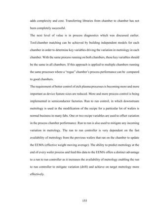 155
adds complexity and cost. Transferring libraries from chamber to chamber has not
been completely successful.
The next level of value is in process diagnostics which was discussed earlier.
Tool/chamber matching can be achieved by building independent models for each
chamber in order to determine key variables driving the variation in metrology in each
chamber. With the same process running on both chambers, these key variables should
be the same in all chambers. If this approach is applied to multiple chambers running
the same processes where a “rogue” chamber’s process performance can be compared
to good chambers.
The requirement of better control of etch plasma processes is becoming more and more
important as device feature sizes are reduced. More and more process control is being
implemented in semiconductor factories. Run to run control, in which downstream
metrology is used in the modification of the recipe for a particular lot of wafers is
normal business in many fabs. One or two recipe variables are used to offset variation
in the process chamber performance. Run to run is also used to mitigate any incoming
variation in metrology. The run to run controller is very dependent on the fast
availability of metrology from the previous wafers that ran on the chamber to update
the EEMA (effective weight moving average). The ability to predict metrology at the
end of every wafer process and feed this data to the EEMA offers a distinct advantage
to a run to run controller as it increases the availability of metrology enabling the run
to run controller to mitigate variation (drift) and achieve on target metrology more
effectively.
 