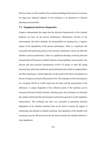 156
However, there are still a number of key technical challenges that need to be overcome
for large-scale industrial adoption of this technique as an alternative to classical
metrology measurements.
7.2 Equipment hardware diagnostics
Chapter 6 demonstrated the impact that the electrical characteristics of the chamber
hardware can have on the process performance. Maintenance activities in the
semiconductor fab where chambers are disassembled for cleaning have a negative
impact on the repeatability of the process performance. There is a significant risk
associated with performing intrusive but necessary maintenance which can affect the
chamber’s process performance. There is a significant advantage in having electrical
measurements of the process chamber hardware using impedance measurements. The
obvious and most practical measurements involve VI probes or other RF tuning
characteristics which can establish an electrical baseline from which to compare before
and after maintenance. Another approach, not discussed in this thesis investigated was
the use of frequency domain reflectrometry [76]. This technique involves the injection
of a sweeping 100 Hz to 4 GHz signal into the etcher and the measurement of the
reflections. A unique fingerprint of the reflection points of the hardware can be
measured and used to build a baseline. Running argon only discharges can decouple
the complex interactions that electronegative and reactive gases have on the impedance
measurements. This technique has been very successful at generating electrical
fingerprints of the chambers hardware that can be used to evaluate the impact of
maintenance and chamber to chamber matching. The impedances of the chamber with
no plasma (very low RF power) can also be used to baseline the chamber hardware’s
stray impedances.
 