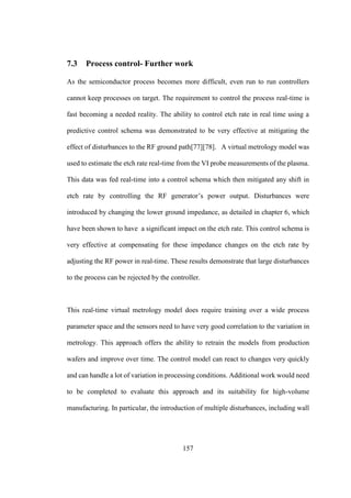 157
7.3 Process control- Further work
As the semiconductor process becomes more difficult, even run to run controllers
cannot keep processes on target. The requirement to control the process real-time is
fast becoming a needed reality. The ability to control etch rate in real time using a
predictive control schema was demonstrated to be very effective at mitigating the
effect of disturbances to the RF ground path[77][78]. A virtual metrology model was
used to estimate the etch rate real-time from the VI probe measurements of the plasma.
This data was fed real-time into a control schema which then mitigated any shift in
etch rate by controlling the RF generator’s power output. Disturbances were
introduced by changing the lower ground impedance, as detailed in chapter 6, which
have been shown to have a significant impact on the etch rate. This control schema is
very effective at compensating for these impedance changes on the etch rate by
adjusting the RF power in real-time. These results demonstrate that large disturbances
to the process can be rejected by the controller.
This real-time virtual metrology model does require training over a wide process
parameter space and the sensors need to have very good correlation to the variation in
metrology. This approach offers the ability to retrain the models from production
wafers and improve over time. The control model can react to changes very quickly
and can handle a lot of variation in processing conditions. Additional work would need
to be completed to evaluate this approach and its suitability for high-volume
manufacturing. In particular, the introduction of multiple disturbances, including wall
 