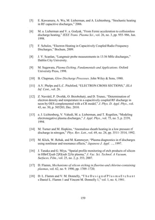 159
[5] E. Kawamura, A. Wu, M. Lieberman, and A. Lichtenberg, “Stochastic heating
in RF capacitive discharges,” 2006.
[6] M. a. Lieberman and V. a. Godyak, “From Fermi acceleration to collisionless
discharge heating,” IEEE Trans. Plasma Sci., vol. 26, no. 3, pp. 955–986, Jun.
1998.
[7] F. Schulze, “Electron Heating in Capacitively Coupled Radio Frequency
Discharges,” Bochum, 2009.
[8] J. V. Scanlan, “Langmuir probe measurements in 13.56 MHz discharges,”
Dublin City University.
[9] M. Sugawara, Plasma Etching, Fundamentals and Applications. Oxford
University Press, 1998.
[10] B. Chapman, Glow Discharge Processes. John Wiley & Sons, 1980.
[11] A.V. Phelps and L.C. Pitchford, “ELECTRON CROSS SECTIONS,” JILA
Inf. Cent., vol. 26.
[12] Z. Navrátil, P. Dvořák, O. Brzobohatý, and D. Trunec, “Determination of
electron density and temperature in a capacitively coupled RF discharge in
neon by OES complemented with a CR model,” J. Phys. D. Appl. Phys., vol.
43, no. 50, p. 505203, Dec. 2010.
[13] a. J. Lichtenberg, V. Vahedi, M. a. Lieberman, and T. Rognlien, “Modeling
electronegative plasma discharges,” J. Appl. Phys., vol. 75, no. 5, p. 2339,
1994.
[14] M. Turner and M. Hopkins, “Anomalous sheath heating in a low pressure rf
discharge in nitrogen,” Phys. Rev. Lett., vol. 69, no. 24, pp. 3511–3514, 1992.
[15] M. Klick, W. Rehak, and M. Kammeyer, “Plasma diagnostics in rf discharges
using nonlinear and resonance effects,” Japanese J. Appl. …, 1997.
[16] J. Tanaka and G. Miya, “Spatial profile monitoring of etch products of silicon
in HBr∕Cl[sub 2]∕O[sub 2]∕Ar plasma,” J. Vac. Sci. Technol. A Vacuum,
Surfaces, Film., vol. 25, no. 2, p. 353, 2007.
[17] D. Flamm, Mechanisms of silicon etching in fluorine-and chlorine-containing
plasmas, vol. 62, no. 9. 1990, pp. 1709–1720.
[18] D. L. Flamm and V. M. Donnelly, “T h e D e s i g n of P l a s m a E t c h a n t
s Daniel L. Flamm 1 and Vincent M. Donnelly 1,” vol. 1, no. 4, 1981.
 