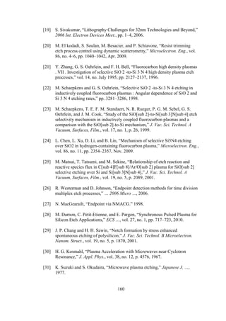 160
[19] S. Sivakumar, “Lithography Challenges for 32nm Technologies and Beyond,”
2006 Int. Electron Devices Meet., pp. 1–4, 2006.
[20] M. El kodadi, S. Soulan, M. Besacier, and P. Schiavone, “Resist trimming
etch process control using dynamic scatterometry,” Microelectron. Eng., vol.
86, no. 4–6, pp. 1040–1042, Apr. 2009.
[21] Y. Zhang, G. S. Oehrlein, and F. H. Bell, “Fluorocarbon high density plasmas
. VII . Investigation of selective SiO 2 -to-Si 3 N 4 high density plasma etch
processes,” vol. 14, no. July 1995, pp. 2127–2137, 1996.
[22] M. Schaepkens and G. S. Oehrlein, “Selective SiO 2 -to-Si 3 N 4 etching in
inductively coupled fluorocarbon plasmas : Angular dependence of SiO 2 and
Si 3 N 4 etching rates,” pp. 3281–3286, 1998.
[23] M. Schaepkens, T. E. F. M. Standaert, N. R. Rueger, P. G. M. Sebel, G. S.
Oehrlein, and J. M. Cook, “Study of the SiO[sub 2]-to-Si[sub 3]N[sub 4] etch
selectivity mechanism in inductively coupled fluorocarbon plasmas and a
comparison with the SiO[sub 2]-to-Si mechanism,” J. Vac. Sci. Technol. A
Vacuum, Surfaces, Film., vol. 17, no. 1, p. 26, 1999.
[24] L. Chen, L. Xu, D. Li, and B. Lin, “Mechanism of selective Si3N4 etching
over SiO2 in hydrogen-containing fluorocarbon plasma,” Microelectron. Eng.,
vol. 86, no. 11, pp. 2354–2357, Nov. 2009.
[25] M. Matsui, T. Tatsumi, and M. Sekine, “Relationship of etch reaction and
reactive species flux in C[sub 4]F[sub 8]/Ar/O[sub 2] plasma for SiO[sub 2]
selective etching over Si and Si[sub 3]N[sub 4],” J. Vac. Sci. Technol. A
Vacuum, Surfaces, Film., vol. 19, no. 5, p. 2089, 2001.
[26] R. Westerman and D. Johnson, “Endpoint detection methods for time division
multiplex etch processes,” … 2006 Micro …, 2006.
[27] N. MacGearailt, “Endpoint via NMACG.” 1998.
[28] M. Darnon, C. Petit-Etienne, and E. Pargon, “Synchronous Pulsed Plasma for
Silicon Etch Applications,” ECS …, vol. 27, no. 1, pp. 717–723, 2010.
[29] J. P. Chang and H. H. Sawin, “Notch formation by stress enhanced
spontaneous etching of polysilicon,” J. Vac. Sci. Technol. B Microelectron.
Nanom. Struct., vol. 19, no. 5, p. 1870, 2001.
[30] H. G. Kosmahl, “Plasma Acceleration with Microwaves near Cyclotron
Resonance,” J. Appl. Phys., vol. 38, no. 12, p. 4576, 1967.
[31] K. Suzuki and S. Okudaira, “Microwave plasma etching,” Japanese J. …,
1977.
 