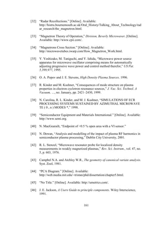 161
[32] “Radar Recollections.” [Online]. Available:
http://histru.bournemouth.ac.uk/Oral_History/Talking_About_Technology/rad
ar_research/the_magnetron.html.
[33] “Magnetron Theory of Operation,” Division, Beverly Microwaver. [Online].
Available: http://www.cpii.com/.
[34] “Magnetrons Cross Section.” [Online]. Available:
http://microwavetubes.iwarp.com/How_Magnetron_Work.html.
[35] Y. Yoshizako, M. Taniguchi, and Y. Ishida, “Microwave power source
apparatus for microwave oscillator comprising means for automatically
adjusting progressive wave power and control method therefor,” US Pat.
5,399,977, 1995.
[36] O. A. Popov and J. E. Stevens, High Density Plasma Sources. 1996.
[37] R. Kinder and M. Kushner, “Consequences of mode structure on plasma
properties in electron cyclotron resonance sources,” J. Vac. Sci. Technol. A
Vacuum, …, no. January, pp. 2421–2430, 1999.
[38] N. Carolina, R. L. Kinder, and M. J. Kushner, “SIMULATIONS OF ECR
PROCESSING SYSTEMS SUSTAINED BY AZIMUTHAL MICROWAVE
TE ( 0 , n ) MODES *,” 1998.
[39] “Semiconductor Equipment and Materials International.” [Online]. Available:
http://www.semi.org.
[40] N. MacGearailt, “Endpoint of <0.5 % open area with a VI sensor.”
[41] N. Dewan, “Analysis and modelling of the impact of plasma RF harmonics in
semiconductor plasma processing,” Dublin City University, 2001.
[42] R. L. Stenzel, “Microwave resonator probe for localized density
measurements in weakly magnetized plasmas,” Rev. Sci. Instrum., vol. 47, no.
5, p. 603, 1976.
[43] Campbel N.A. and Atchley W.R., The geometry of canonical variate analysis.
Syst. Zool, 1981.
[44] “PCA Diagram.” [Online]. Available:
http://web.media.mit.edu/~tristan/phd/dissertation/chapter5.html.
[45] “No Title.” [Online]. Available: http://umetrics.com/.
[46] J. E. Jackson, A Users Guide to principle components. Wiley Interscience,
1991.
 