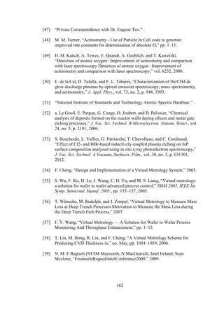 162
[47] “Private Correspondance with Dr. Eugene Tuv.” .
[48] M. M. Turner, “Actinometry - Use of Particle In Cell code to generate
improved rate constants for determination of absolute O,” pp. 1–11.
[49] H. M. Katsch, A. Tewes, E. Quandt, A. Goehlich, and T. Kawetzki,
“Detection of atomic oxygen : Improvement of actinometry and comparison
with laser spectroscopy Detection of atomic oxygen : Improvement of
actinometry and comparison with laser spectroscopy,” vol. 6232, 2000.
[50] E. de la Cal, D. Tafalla, and F. L. Tabares, “Characterization of He/CH4 dc
glow discharge plasmas by optical emission spectroscopy, mass spectrometry,
and actinometry,” J. Appl. Phys., vol. 73, no. 2, p. 948, 1993.
[51] “National Institute of Standards and Technology Atomic Spectra Database.” .
[52] a. Le Gouil, E. Pargon, G. Cunge, O. Joubert, and B. Pelissier, “Chemical
analysis of deposits formed on the reactor walls during silicon and metal gate
etching processes,” J. Vac. Sci. Technol. B Microelectron. Nanom. Struct., vol.
24, no. 5, p. 2191, 2006.
[53] S. Bouchoule, L. Vallier, G. Patriarche, T. Chevolleau, and C. Cardinaud,
“Effect of Cl2- and HBr-based inductively coupled plasma etching on InP
surface composition analyzed using in situ x-ray photoelectron spectroscopy,”
J. Vac. Sci. Technol. A Vacuum, Surfaces, Film., vol. 30, no. 3, p. 031301,
2012.
[54] F. Cheng, “Design and Implementation of a Virtual Metrology System,” 2005.
[55] S. Wu, F. Ko, H. Lo, J. Wang, C. H. Yu, and M. S. Liang, “Virtual metrology:
a solution for wafer to wafer advanced process control,” ISSM 2005, IEEE Int.
Symp. Semicond. Manuf. 2005., pp. 155–157, 2005.
[56] T. Wünsche, M. Rudolph, and J. Zimpel, “Virtual Metrology to Measure Mass
Loss at Deep Trench Processes Motivation to Measure the Mass Loss during
the Deep Trench Etch Process,” 2007.
[57] F. Y. Wang, “Virtual Metrology — A Solution for Wafer to Wafer Process
Monitoring And Throughput Enhancement,” pp. 1–12.
[58] T. Lin, M. Hung, R. Lin, and F. Cheng, “A Virtual Metrology Scheme for
Predicting CVD Thickness in,” no. May, pp. 1054–1059, 2006.
[59] N. M. E Ragnoli (NUIM Maynooth, N MacGearailt, Intel Ireland, Sean
Mcclone, “EmanueleRagnoliIntelConference2009.” 2009.
 