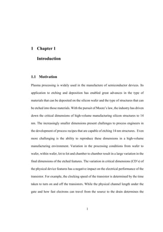 1
1 Chapter 1
Introduction
1.1 Motivation
Plasma processing is widely used in the manufacture of semiconductor devices. Its
application to etching and deposition has enabled great advances in the type of
materials that can be deposited on the silicon wafer and the type of structures that can
be etched into those materials. With the pursuit of Moore’s law, the industry has driven
down the critical dimensions of high-volume manufacturing silicon structures to 14
nm. The increasingly smaller dimensions present challenges to process engineers in
the development of process recipes that are capable of etching 14 nm structures. Even
more challenging is the ability to reproduce these dimensions in a high-volume
manufacturing environment. Variation in the processing conditions from wafer to
wafer, within wafer, lot to lot and chamber to chamber result in a large variation in the
final dimensions of the etched features. The variation in critical dimensions (CD’s) of
the physical device features has a negative impact on the electrical performance of the
transistor. For example, the clocking speed of the transistor is determined by the time
taken to turn on and off the transistors. While the physical channel length under the
gate and how fast electrons can travel from the source to the drain determines the
 