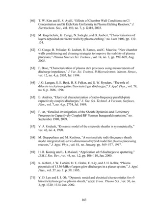 163
[60] T. W. Kim and E. S. Aydil, “Effects of Chamber Wall Conditions on Cl
Concentration and Si Etch Rate Uniformity in Plasma Etching Reactors,” J.
Electrochem. Soc., vol. 150, no. 7, p. G418, 2003.
[61] M. Kogelschatz, G. Cunge, N. Sadeghi, and O. Joubert, “Characterisation of
layers deposited on reactor walls by plasma etching,” no. Lam 9400, pp. 130–
134.
[62] G. Cunge, B. Pelissier, O. Joubert, R. Ramos, and C. Maurice, “New chamber
walls conditioning and cleaning strategies to improve the stability of plasma
processes,” Plasma Sources Sci. Technol., vol. 14, no. 3, pp. 599–609, Aug.
2005.
[63] F. Bose, “Characterization of plasma etch processes using measurements of
discharge impedance,” J. Vac. Sci. Technol. B Microelectron. Nanom. Struct.,
vol. 12, no. 4, p. 2805, Jul. 1994.
[64] J. G. Langan, S. E. Beck, B. S. Felker, and S. W. Rynders, “The role of
diluents in electronegative fluorinated gas discharges,” J. Appl. Phys., vol. 79,
no. 8, p. 3886, 1996.
[65] B. Andries, “Electrical characterization of radio-frequency parallel-plate
capacitively coupled discharges,” J. Vac. Sci. Technol. A Vacuum, Surfaces,
Film., vol. 7, no. 4, p. 2774, Jul. 1989.
[66] E. At, “Detailed Investigations of the Sheath Dynamics and Elementary
Processes in Capacitively Coupled RF Plasmas Inauguraldissertation,” no.
September 1980, 2009.
[67] V. A. Godyak, “Dynamic model of the electrode sheaths in symmetrically,”
vol. 42, no. 4, 1990.
[68] M. Grapperhaus and M. Kushner, “A semianalytic radio frequency sheath
model integrated into a two-dimensional hybrid model for plasma processing
reactors,” J. Appl. Phys., vol. 81, no. January, pp. 569–577, 1997.
[69] H. R. Koenig and L. I. Maissel, “Application of rf discharges to sputtering,”
IBM J. Res. Dev., vol. 44, no. 1.2, pp. 106–110, Jan. 2000.
[70] K. Köhler, J. W. Coburn, D. E. Horne, E. Kay, and J. H. Keller, “Plasma
potentials of 13.56-MHz rf argon glow discharges in a planar system,” J. Appl.
Phys., vol. 57, no. 1, p. 59, 1985.
[71] Y. D. Lee and J. J. Oh, “Dynamic model and electrical characteristics for rf-
biased electronegative plasma sheath,” IEEE Trans. Plasma Sci., vol. 30, no.
3, pp. 1320–1330, Jun. 2002.
 