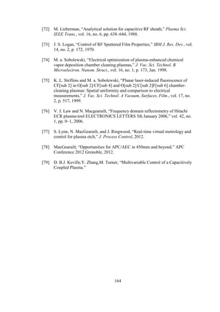 164
[72] M. Lieberman, “Analytical solution for capacitive RF sheath,” Plasma Sci.
IEEE Trans., vol. 16, no. 6, pp. 638–644, 1988.
[73] J. S. Logan, “Control of RF Sputtered Film Properties,” IBM J. Res. Dev., vol.
14, no. 2, p. 172, 1970.
[74] M. a. Sobolewski, “Electrical optimization of plasma-enhanced chemical
vapor deposition chamber cleaning plasmas,” J. Vac. Sci. Technol. B
Microelectron. Nanom. Struct., vol. 16, no. 1, p. 173, Jan. 1998.
[75] K. L. Steffens and M. a. Sobolewski, “Planar laser-induced fluorescence of
CF[sub 2] in O[sub 2]/CF[sub 4] and O[sub 2]/C[sub 2]F[sub 6] chamber-
cleaning plasmas: Spatial uniformity and comparison to electrical
measurements,” J. Vac. Sci. Technol. A Vacuum, Surfaces, Film., vol. 17, no.
2, p. 517, 1999.
[76] V. J. Law and N. Macgearailt, “Frequency domain reflectometry of Hitachi
ECR plasma-tool ELECTRONICS LETTERS 5th January 2006,” vol. 42, no.
1, pp. 0–1, 2006.
[77] S. Lynn, N. MacGearailt, and J. Ringwood, “Real-time virtual metrology and
control for plasma etch,” J. Process Control, 2012.
[78] MacGearailt, “Opportunities for APC/AEC in 450mm and beyond.” APC
Conference 2012 Grenoble, 2012.
[79] D. B.J. Keville,Y. Zhang,M. Turner, “Multivariable Control of a Capacitively
Coupled Plasma.”
 