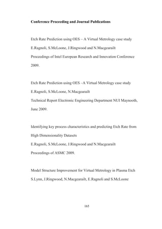 165
Conference Proceeding and Journal Publications
Etch Rate Prediction using OES – A Virtual Metrology case study
E.Ragnoli, S.McLoone, J.Ringwood and N.Macgearailt
Proceedings of Intel European Research and Innovation Conference
2009.
Etch Rate Prediction using OES –A Virtual Metrology case study
E.Ragnoli, S.McLoone, N.Macgearailt
Technical Report Electronic Engineering Department NUI Maynooth,
June 2009.
Identifying key process characteristics and predicting Etch Rate from
High Dimensionality Datasets
E.Ragnoli, S.McLoone, J.Ringwood and N.Macgearailt
Proceedings of ASMC 2009.
Model Structure Improvement for Virtual Metrology in Plasma Etch
S.Lynn, J.Ringwood, N.Macgearailt, E.Ragnoli and S.McLoone
 