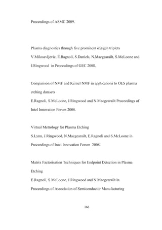 166
Proceedings of ASMC 2009.
Plasma diagnostics through five prominent oxygen triplets
V.Milosavljevic, E.Ragnoli, S.Daniels, N.Macgearailt, S.McLoone and
J.Ringwood in Proceedings of GEC 2008.
Comparison of NMF and Kernel NMF in applications to OES plasma
etching datasets
E.Ragnoli, S.McLoone, J.Ringwood and N.Macgearailt Proceedings of
Intel Innovation Forum 2008.
Virtual Metrology for Plasma Etching
S.Lynn, J.Ringwood, N.Macgearailt, E.Ragnoli and S.McLoone in
Proceedings of Intel Innovation Forum 2008.
Matrix Factorisation Techniques for Endpoint Detection in Plasma
Etching
E.Ragnoli, S.McLoone, J.Ringwood and N.Macgearailt in
Proceedings of Association of Semiconductor Manufacturing
 