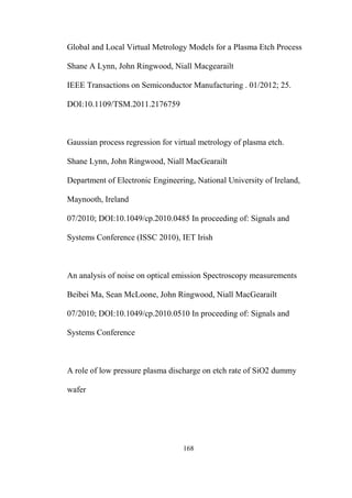 168
Global and Local Virtual Metrology Models for a Plasma Etch Process
Shane A Lynn, John Ringwood, Niall Macgearailt
IEEE Transactions on Semiconductor Manufacturing . 01/2012; 25.
DOI:10.1109/TSM.2011.2176759
Gaussian process regression for virtual metrology of plasma etch.
Shane Lynn, John Ringwood, Niall MacGearailt
Department of Electronic Engineering, National University of Ireland,
Maynooth, Ireland
07/2010; DOI:10.1049/cp.2010.0485 In proceeding of: Signals and
Systems Conference (ISSC 2010), IET Irish
An analysis of noise on optical emission Spectroscopy measurements
Beibei Ma, Sean McLoone, John Ringwood, Niall MacGearailt
07/2010; DOI:10.1049/cp.2010.0510 In proceeding of: Signals and
Systems Conference
A role of low pressure plasma discharge on etch rate of SiO2 dummy
wafer
 