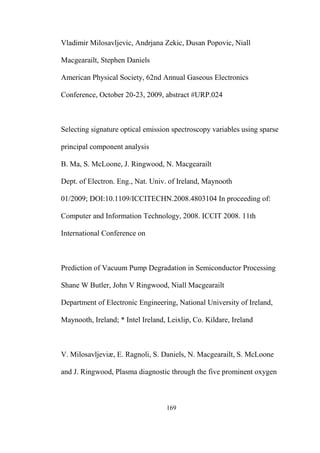 169
Vladimir Milosavljevic, Andrjana Zekic, Dusan Popovic, Niall
Macgearailt, Stephen Daniels
American Physical Society, 62nd Annual Gaseous Electronics
Conference, October 20-23, 2009, abstract #URP.024
Selecting signature optical emission spectroscopy variables using sparse
principal component analysis
B. Ma, S. McLoone, J. Ringwood, N. Macgearailt
Dept. of Electron. Eng., Nat. Univ. of Ireland, Maynooth
01/2009; DOI:10.1109/ICCITECHN.2008.4803104 In proceeding of:
Computer and Information Technology, 2008. ICCIT 2008. 11th
International Conference on
Prediction of Vacuum Pump Degradation in Semiconductor Processing
Shane W Butler, John V Ringwood, Niall Macgearailt
Department of Electronic Engineering, National University of Ireland,
Maynooth, Ireland; * Intel Ireland, Leixlip, Co. Kildare, Ireland
V. Milosavljeviæ, E. Ragnoli, S. Daniels, N. Macgearailt, S. McLoone
and J. Ringwood, Plasma diagnostic through the five prominent oxygen
 