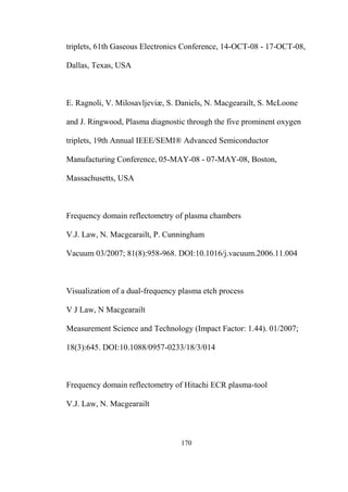 170
triplets, 61th Gaseous Electronics Conference, 14-OCT-08 - 17-OCT-08,
Dallas, Texas, USA
E. Ragnoli, V. Milosavljeviæ, S. Daniels, N. Macgearailt, S. McLoone
and J. Ringwood, Plasma diagnostic through the five prominent oxygen
triplets, 19th Annual IEEE/SEMI® Advanced Semiconductor
Manufacturing Conference, 05-MAY-08 - 07-MAY-08, Boston,
Massachusetts, USA
Frequency domain reflectometry of plasma chambers
V.J. Law, N. Macgearailt, P. Cunningham
Vacuum 03/2007; 81(8):958-968. DOI:10.1016/j.vacuum.2006.11.004
Visualization of a dual-frequency plasma etch process
V J Law, N Macgearailt
Measurement Science and Technology (Impact Factor: 1.44). 01/2007;
18(3):645. DOI:10.1088/0957-0233/18/3/014
Frequency domain reflectometry of Hitachi ECR plasma-tool
V.J. Law, N. Macgearailt
 