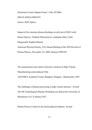 171
Electronics Letters (Impact Factor: 1.04). 02/2006;
DOI:10.1049/el:20063219
Source: IEEE Xplore
Impact of low pressure plasma discharge on etch rate of SiO2 wafer
Dusan Popovic, Vladimir Milosavljevic, Andrijana Zekic, Niall
Macgearailt, Stephen Daniels
American Physical Society, 51st Annual Meeting of the APS Division of
Plasma Physics, November 2-6, 2009, abstract #NP8.037
The measurement and control of process variation in High Volume
Manufacturing semiconductor Fabs
12th EMEA Academic Forum, Budapest, Hungary-. MacGearailt. 2007.
The challenges of plasma processing in high volume factories - Invited
The 9th Technological Plasmas Workshop was held at the University of
Manchester on 5–6 January 2012
Plasma Process Control in the Semiconductor Industry Invited
 