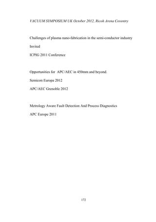 172
VACUUM SYMPOSIUM UK October 2012, Ricoh Arena Coventry
Challenges of plasma nano-fabrication in the semi-conductor industry
Invited
ICPIG 2011 Conference
Opportunities for APC/AEC in 450mm and beyond.
Semicon Europa 2012
APC/AEC Grenoble 2012
Metrology Aware Fault Detection And Process Diagnostics
APC Europe 2011
 