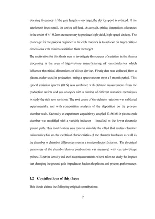 2
clocking frequency. If the gate length is too large, the device speed is reduced. If the
gate length is too small, the device will leak. As a result, critical dimensions tolerances
in the order of +/- 0.2nm are necessary to produce high yield, high-speed devices. The
challenge for the process engineer in the etch modules is to achieve on target critical
dimensions with minimal variation from the target.
The motivation for this thesis was to investigate the sources of variation in the plasma
processing in the area of high-volume manufacturing of semiconductors which
influence the critical dimensions of silicon devices. Firstly data was collected from a
plasma etcher used in production using a spectrometers over a 3 month period. This
optical emission spectra (OES) was combined with etchrate measurements from the
production wafers and was analyses with a number of different statistical techniques
to study the etch rate variation. The root cause of the etchrate variation was validated
experimentally and with composition analysis of the deposition on the process
chamber walls. Secondly an experiment capacitively coupled 13.56 MHz plasma etch
chamber was modified with a variable inductor installed on the lower electrode
ground path. This modification was done to simulate the effect that routine chamber
maintenance has on the electrical characteristics of the chamber hardware as well as
the chamber to chamber differences seen in a semiconductor factories. The electrical
parameters of the chamber/plasma combination was measured with current-voltage
probes. Electron density and etch rate measurements where taken to study the impact
that changing the ground path impedances had on the plasma and process performance.
1.2 Contributions of this thesis
This thesis claims the following original contributions:
 