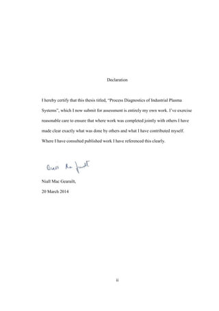 ii
Declaration
I hereby certify that this thesis titled, “Process Diagnostics of Industrial Plasma
Systems”, which I now submit for assessment is entirely my own work. I’ve exercise
reasonable care to ensure that where work was completed jointly with others I have
made clear exactly what was done by others and what I have contributed myself.
Where I have consulted published work I have referenced this clearly.
Niall Mac Gearailt,
20 March 2014
 