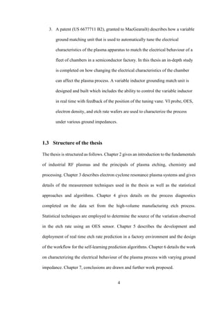 4
3. A patent (US 6677711 B2), granted to MacGearailt) describes how a variable
ground matching unit that is used to automatically tune the electrical
characteristics of the plasma apparatus to match the electrical behaviour of a
fleet of chambers in a semiconductor factory. In this thesis an in-depth study
is completed on how changing the electrical characteristics of the chamber
can affect the plasma process. A variable inductor grounding match unit is
designed and built which includes the ability to control the variable inductor
in real time with feedback of the position of the tuning vane. VI probe, OES,
electron density, and etch rate wafers are used to characterize the process
under various ground impedances.
1.3 Structure of the thesis
The thesis is structured as follows. Chapter 2 gives an introduction to the fundamentals
of industrial RF plasmas and the principals of plasma etching, chemistry and
processing. Chapter 3 describes electron cyclone resonance plasma systems and gives
details of the measurement techniques used in the thesis as well as the statistical
approaches and algorithms. Chapter 4 gives details on the process diagnostics
completed on the data set from the high-volume manufacturing etch process.
Statistical techniques are employed to determine the source of the variation observed
in the etch rate using an OES sensor. Chapter 5 describes the development and
deployment of real time etch rate prediction in a factory environment and the design
of the workflow for the self-learning prediction algorithms. Chapter 6 details the work
on characterizing the electrical behaviour of the plasma process with varying ground
impedance. Chapter 7, conclusions are drawn and further work proposed.
 