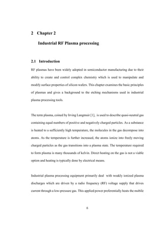 6
2 Chapter 2
Industrial RF Plasma processing
2.1 Introduction
RF plasmas have been widely adopted in semiconductor manufacturing due to their
ability to create and control complex chemistry which is used to manipulate and
modify surface properties of silicon wafers. This chapter examines the basic principles
of plasmas and gives a background to the etching mechanisms used in industrial
plasma processing tools.
The term plasma, coined by Irving Langmuir [1], is used to describe quasi-neutral gas
containing equal numbers of positive and negatively charged particles. As a substance
is heated to a sufficiently high temperature, the molecules in the gas decompose into
atoms. As the temperature is further increased, the atoms ionize into freely moving
charged particles as the gas transitions into a plasma state. The temperature required
to form plasma is many thousands of kelvin. Direct heating on the gas is not a viable
option and heating is typically done by electrical means.
Industrial plasma processing equipment primarily deal with weakly ionized plasma
discharges which are driven by a radio frequency (RF) voltage supply that drives
current through a low-pressure gas. This applied power preferentially heats the mobile
 