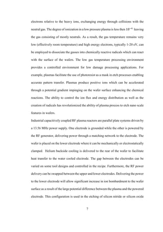 7
electrons relative to the heavy ions, exchanging energy through collisions with the
neutral gas. The degree of ionization in a low pressure plasma is less then 10−4
leaving
the gas consisting of mostly neutrals. As a result, the gas temperature remains very
low (effectively room temperature) and high energy electrons, typically 1-20 eV, can
be employed to dissociate the gasses into chemically reactive radicals which can react
with the surface of the wafers. The low gas temperature processing environment
provides a controlled environment for low damage processing applications. For
example, plasmas facilitate the use of photoresist as a mask in etch processes enabling
accurate pattern transfer. Plasmas produce positive ions which can be accelerated
through a potential gradient impinging on the wafer surface enhancing the chemical
reactions. The ability to control the ion flux and energy distribution as well as the
creation of radicals has revolutionized the ability of plasma process to etch nano scale
features in wafers.
Industrial capacitively coupled RF plasma reactors are parallel plate systems driven by
a 13.56 MHz power supply. One electrode is grounded while the other is powered by
the RF generator, delivering power through a matching network to the electrode. The
wafer is placed on the lower electrode where it can be mechanically or electrostatically
clamped. Helium backside cooling is delivered to the rear of the wafer to facilitate
heat transfer to the water cooled electrode. The gap between the electrodes can be
varied on some tool designs and controlled in the recipe. Furthermore, the RF power
delivery can be swapped between the upper and lower electrodes. Delivering the power
to the lower electrode will allow significant increase in ion bombardment to the wafer
surface as a result of the large potential difference between the plasma and the powered
electrode. This configuration is used in the etching of silicon nitride or silicon oxide
 