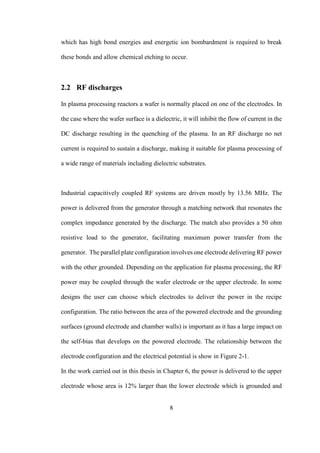 8
which has high bond energies and energetic ion bombardment is required to break
these bonds and allow chemical etching to occur.
2.2 RF discharges
In plasma processing reactors a wafer is normally placed on one of the electrodes. In
the case where the wafer surface is a dielectric, it will inhibit the flow of current in the
DC discharge resulting in the quenching of the plasma. In an RF discharge no net
current is required to sustain a discharge, making it suitable for plasma processing of
a wide range of materials including dielectric substrates.
Industrial capacitively coupled RF systems are driven mostly by 13.56 MHz. The
power is delivered from the generator through a matching network that resonates the
complex impedance generated by the discharge. The match also provides a 50 ohm
resistive load to the generator, facilitating maximum power transfer from the
generator. The parallel plate configuration involves one electrode delivering RF power
with the other grounded. Depending on the application for plasma processing, the RF
power may be coupled through the wafer electrode or the upper electrode. In some
designs the user can choose which electrodes to deliver the power in the recipe
configuration. The ratio between the area of the powered electrode and the grounding
surfaces (ground electrode and chamber walls) is important as it has a large impact on
the self-bias that develops on the powered electrode. The relationship between the
electrode configuration and the electrical potential is show in Figure 2-1.
In the work carried out in this thesis in Chapter 6, the power is delivered to the upper
electrode whose area is 12% larger than the lower electrode which is grounded and
 
