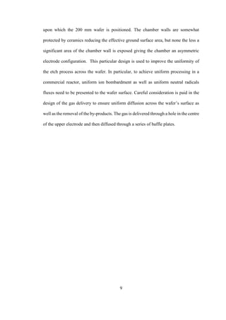 9
upon which the 200 mm wafer is positioned. The chamber walls are somewhat
protected by ceramics reducing the effective ground surface area, but none the less a
significant area of the chamber wall is exposed giving the chamber an asymmetric
electrode configuration. This particular design is used to improve the uniformity of
the etch process across the wafer. In particular, to achieve uniform processing in a
commercial reactor, uniform ion bombardment as well as uniform neutral radicals
fluxes need to be presented to the wafer surface. Careful consideration is paid in the
design of the gas delivery to ensure uniform diffusion across the wafer’s surface as
well as the removal of the by-products. The gas is delivered through a hole in the centre
of the upper electrode and then diffused through a series of baffle plates.
 