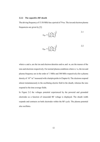 12
2.2.2 The capacitive RF sheath
The driving frequency of 13.56 MHz has a period of 74 ns. The ion and electron plasma
frequencies are given by [2]:
𝜔 𝑝𝑖 = (
𝑒2
𝑛𝑖
∈0 𝑚𝑖
)
1
2
2.1
𝜔 𝑝𝑒 = (
𝑒2
𝑛 𝑒
∈0 𝑚 𝑒
)
1
2
2.2
where ni and ne are the ion and electron densities and mi and me are the masses of the
ions and electrons respectively. For normal plasma conditions where ni=ne the ion and
plasma frequency are in the order of 3 MHz and 300 MHz respectively (for a plasma
density of 1015
m-3
measured with a hairpin probe in Chapter 6). The electrons respond
almost instantaneously to the oscillating electric field in the sheath, whereas the ions
respond to the time average fields.
In Figure 2-2 the voltages potential experienced by the powered and grounded
electrodes as a function of sinusoidal RF voltage is displayed. The sheath width
expands and contracts on both electrodes within the RF cycle. The plasma potential
also oscillates.
 