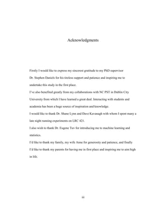 iii
Acknowledgments
Firstly I would like to express my sincerest gratitude to my PhD supervisor
Dr. Stephen Daniels for his tireless support and patience and inspiring me to
undertake this study in the first place.
I’ve also benefited greatly from my collaborations with NC PST in Dublin City
University from which I have learned a great deal. Interacting with students and
academia has been a huge source of inspiration and knowledge.
I would like to thank Dr. Shane Lynn and Dave Kavanagh with whom I spent many a
late night running experiments on LRC 421.
I also wish to thank Dr. Eugene Tuv for introducing me to machine learning and
statistics.
I’d like to thank my family, my wife Anne for generosity and patience, and finally
I’d like to thank my parents for having me in first place and inspiring me to aim high
in life.
 